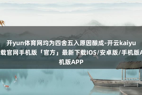 开yun体育网均为四舍五入原因酿成-开云kaiyun下载官网手机版「官方」最新下载IOS/安卓版/手机版APP