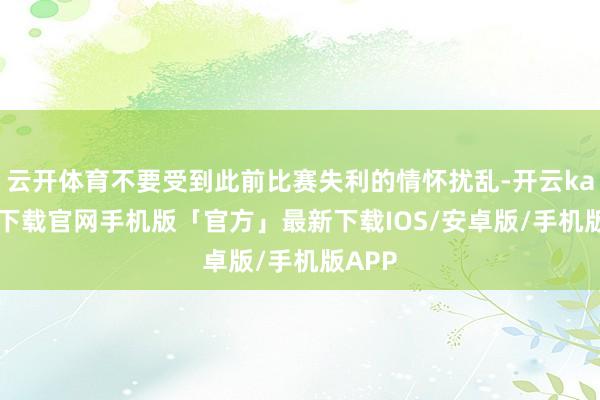 云开体育不要受到此前比赛失利的情怀扰乱-开云kaiyun下载官网手机版「官方」最新下载IOS/安卓版/手机版APP