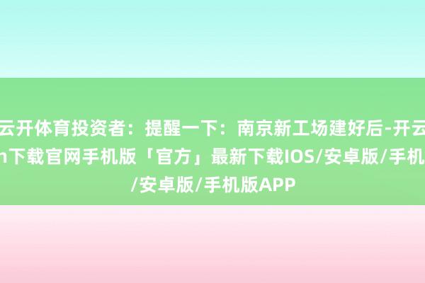 云开体育投资者：提醒一下：南京新工场建好后-开云kaiyun下载官网手机版「官方」最新下载IOS/安卓版/手机版APP