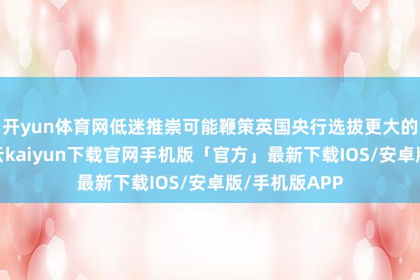 开yun体育网低迷推崇可能鞭策英国央行选拔更大的降息措施-开云kaiyun下载官网手机版「官方」最新下载IOS/安卓版/手机版APP