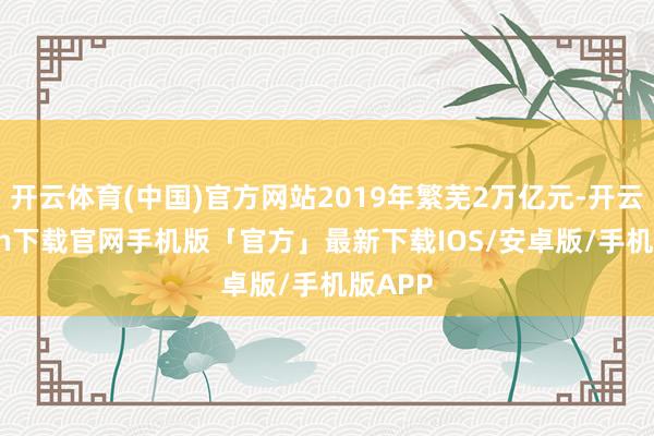 开云体育(中国)官方网站2019年繁芜2万亿元-开云kaiyun下载官网手机版「官方」最新下载IOS/安卓版/手机版APP