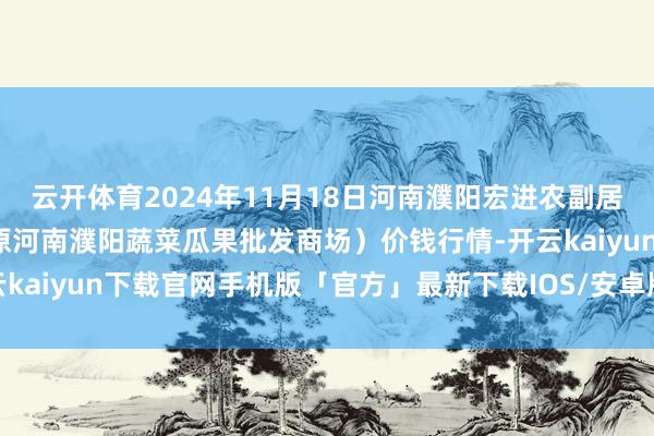 云开体育2024年11月18日河南濮阳宏进农副居品批发商场有限公司（原河南濮阳蔬菜瓜果批发商场）价钱行情-开云kaiyun下载官网手机版「官方」最新下载IOS/安卓版/手机版APP