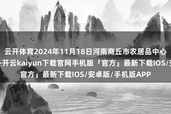 云开体育2024年11月18日河南商丘市农居品中心批发商场价钱行情-开云kaiyun下载官网手机版「官方」最新下载IOS/安卓版/手机版APP