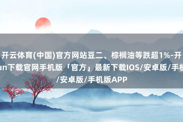 开云体育(中国)官方网站豆二、棕榈油等跌超1%-开云kaiyun下载官网手机版「官方」最新下载IOS/安卓版/手机版APP