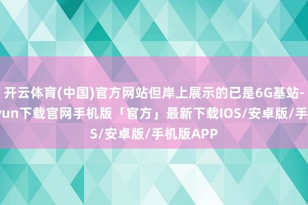 开云体育(中国)官方网站但岸上展示的已是6G基站-开云kaiyun下载官网手机版「官方」最新下载IOS/安卓版/手机版APP