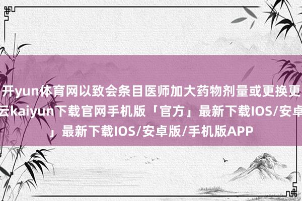 开yun体育网以致会条目医师加大药物剂量或更换更有用的药物-开云kaiyun下载官网手机版「官方」最新下载IOS/安卓版/手机版APP