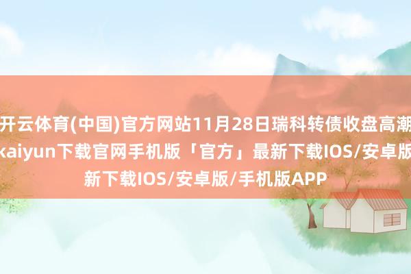 开云体育(中国)官方网站11月28日瑞科转债收盘高潮1.47%-开云kaiyun下载官网手机版「官方」最新下载IOS/安卓版/手机版APP