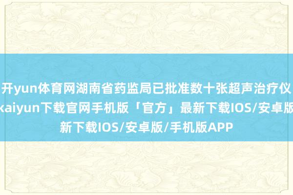 开yun体育网湖南省药监局已批准数十张超声治疗仪注册证-开云kaiyun下载官网手机版「官方」最新下载IOS/安卓版/手机版APP