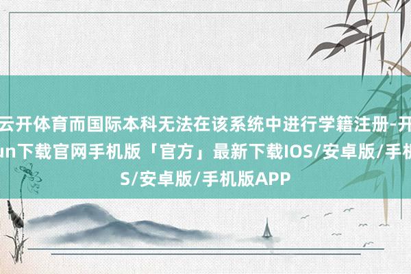 云开体育而国际本科无法在该系统中进行学籍注册-开云kaiyun下载官网手机版「官方」最新下载IOS/安卓版/手机版APP