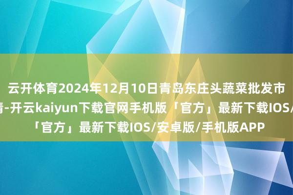 云开体育2024年12月10日青岛东庄头蔬菜批发市集有限公司价钱行情-开云kaiyun下载官网手机版「官方」最新下载IOS/安卓版/手机版APP