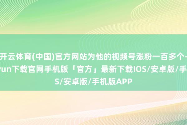 开云体育(中国)官方网站为他的视频号涨粉一百多个-开云kaiyun下载官网手机版「官方」最新下载IOS/安卓版/手机版APP