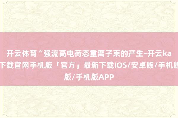 开云体育　　“强流高电荷态重离子束的产生-开云kaiyun下载官网手机版「官方」最新下载IOS/安卓版/手机版APP