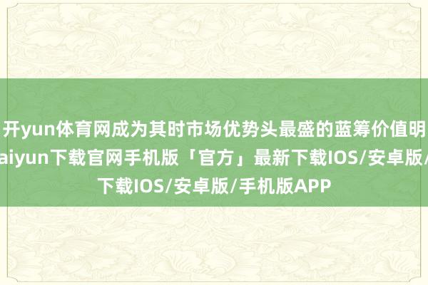 开yun体育网成为其时市场优势头最盛的蓝筹价值明星股-开云kaiyun下载官网手机版「官方」最新下载IOS/安卓版/手机版APP