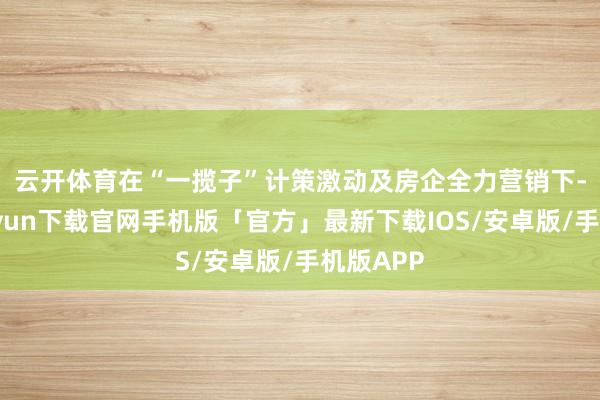 云开体育　　在“一揽子”计策激动及房企全力营销下-开云kaiyun下载官网手机版「官方」最新下载IOS/安卓版/手机版APP