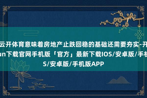 云开体育意味着房地产止跌回稳的基础还需要夯实-开云kaiyun下载官网手机版「官方」最新下载IOS/安卓版/手机版APP