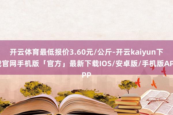 开云体育最低报价3.60元/公斤-开云kaiyun下载官网手机版「官方」最新下载IOS/安卓版/手机版APP