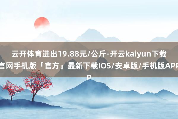 云开体育进出19.88元/公斤-开云kaiyun下载官网手机版「官方」最新下载IOS/安卓版/手机版APP