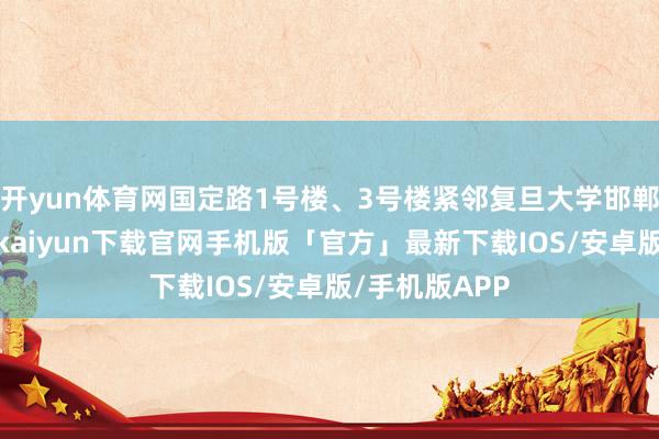 开yun体育网国定路1号楼、3号楼紧邻复旦大学邯郸路校区-开云kaiyun下载官网手机版「官方」最新下载IOS/安卓版/手机版APP