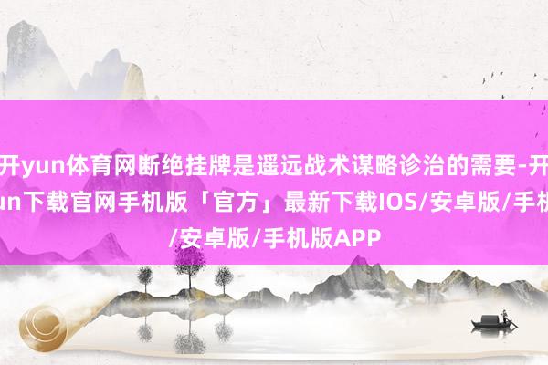 开yun体育网断绝挂牌是遥远战术谋略诊治的需要-开云kaiyun下载官网手机版「官方」最新下载IOS/安卓版/手机版APP