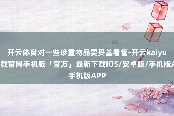 开云体育对一些珍重物品要妥善看管-开云kaiyun下载官网手机版「官方」最新下载IOS/安卓版/手机版APP