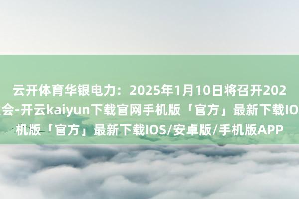 云开体育华银电力：2025年1月10日将召开2025年第一次临时激动大会-开云kaiyun下载官网手机版「官方」最新下载IOS/安卓版/手机版APP