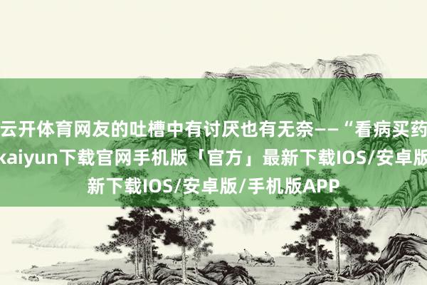 云开体育网友的吐槽中有讨厌也有无奈——“看病买药交房贷-开云kaiyun下载官网手机版「官方」最新下载IOS/安卓版/手机版APP