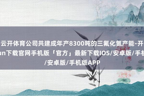 云开体育公司共建成年产8300吨的三氟化氮产能-开云kaiyun下载官网手机版「官方」最新下载IOS/安卓版/手机版APP