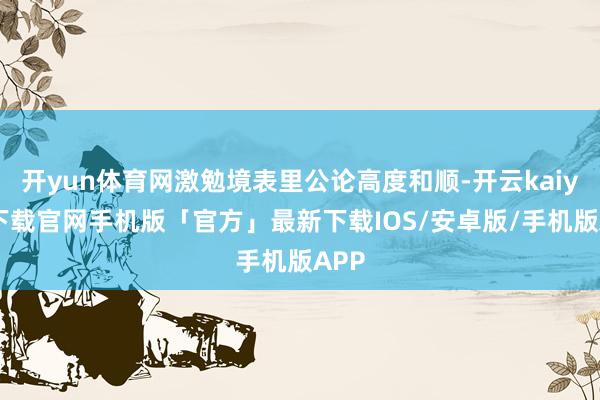开yun体育网激勉境表里公论高度和顺-开云kaiyun下载官网手机版「官方」最新下载IOS/安卓版/手机版APP